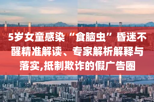 5歲女童感染“食腦蟲”昏迷不醒精準(zhǔn)解讀、專家解析解釋與落實(shí),抵制欺詐的假?gòu)V告圈