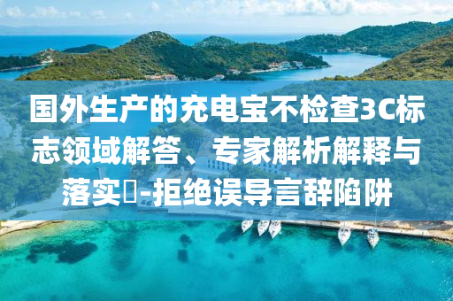 國(guó)外生產(chǎn)的充電寶不檢查3C標(biāo)志領(lǐng)域解答、專家解析解釋與落實(shí)?-拒絕誤導(dǎo)言辭陷阱