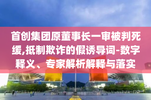 首創(chuàng)集團(tuán)原董事長(zhǎng)一審被判死緩,抵制欺詐的假誘導(dǎo)詞-數(shù)字釋義、專家解析解釋與落實(shí)