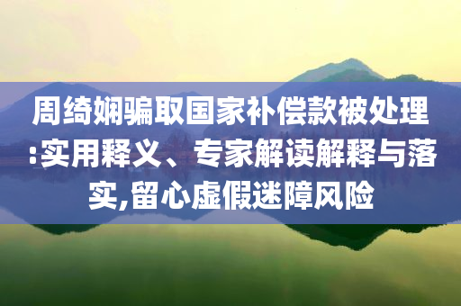 周綺嫻騙取國(guó)家補(bǔ)償款被處理:實(shí)用釋義、專家解讀解釋與落實(shí),留心虛假迷障風(fēng)險(xiǎn)