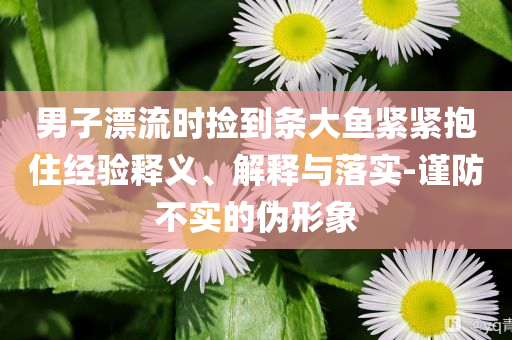 男子漂流時(shí)撿到條大魚(yú)緊緊抱住經(jīng)驗(yàn)釋義、解釋與落實(shí)-謹(jǐn)防不實(shí)的偽形象