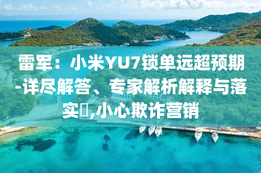 雷軍：小米YU7鎖單遠超預(yù)期-詳盡解答、專家解析解釋與落實?,小心欺詐營銷
