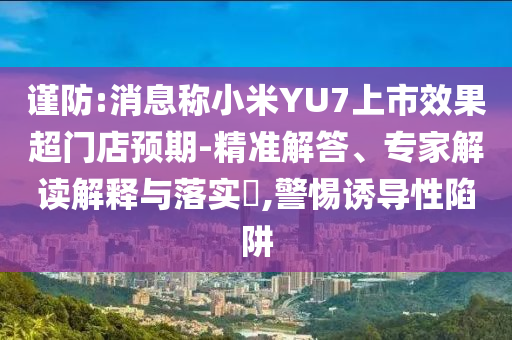 謹防:消息稱小米YU7上市效果超門店預(yù)期-精準解答、專家解讀解釋與落實?,警惕誘導(dǎo)性陷阱