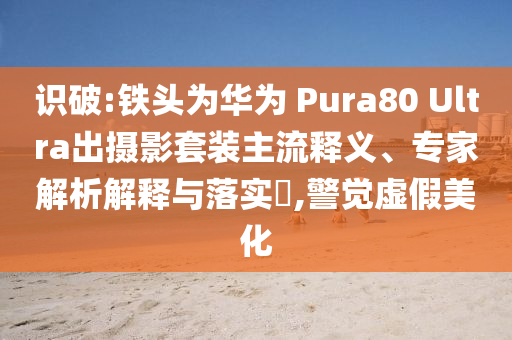 識破:鐵頭為華為 Pura80 Ultra出攝影套裝主流釋義、專家解析解釋與落實?,警覺虛假美化