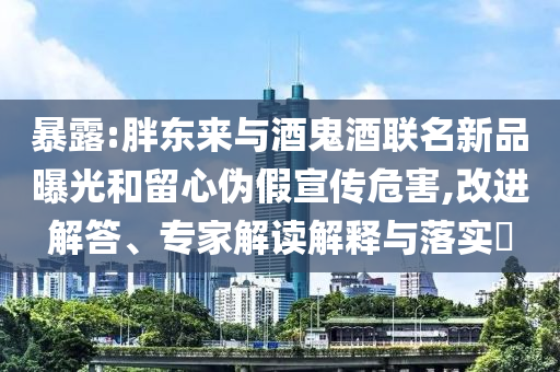 暴露:胖東來(lái)與酒鬼酒聯(lián)名新品曝光和留心偽假宣傳危害,改進(jìn)解答、專(zhuān)家解讀解釋與落實(shí)?