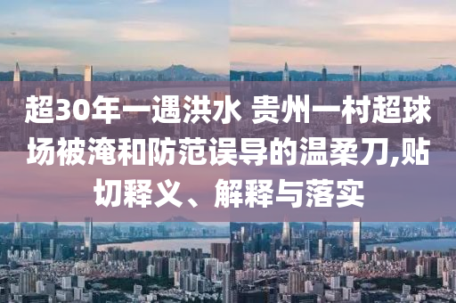 超30年一遇洪水 貴州一村超球場(chǎng)被淹和防范誤導(dǎo)的溫柔刀,貼切釋義、解釋與落實(shí)