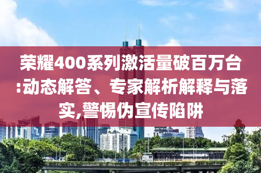 榮耀400系列激活量破百萬臺(tái):動(dòng)態(tài)解答、專家解析解釋與落實(shí),警惕偽宣傳陷阱