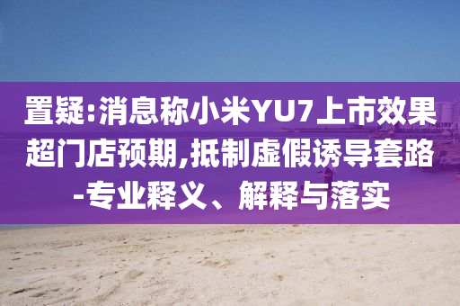 置疑:消息稱小米YU7上市效果超門店預(yù)期,抵制虛假誘導(dǎo)套路-專業(yè)釋義、解釋與落實(shí)