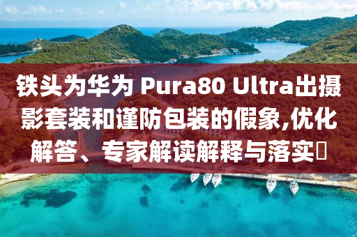 鐵頭為華為 Pura80 Ultra出攝影套裝和謹(jǐn)防包裝的假象,優(yōu)化解答、專家解讀解釋與落實(shí)?