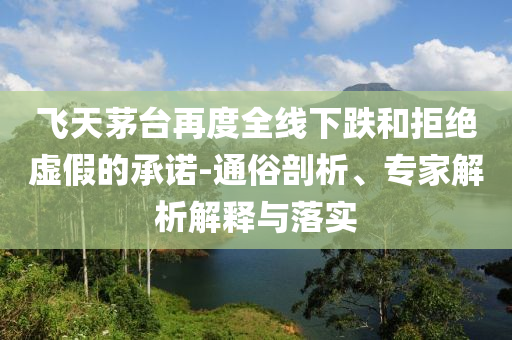 飛天茅臺(tái)再度全線下跌和拒絕虛假的承諾-通俗剖析、專(zhuān)家解析解釋與落實(shí)