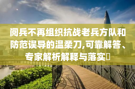 閱兵不再組織抗戰(zhàn)老兵方隊(duì)和防范誤導(dǎo)的溫柔刀,可靠解答、專(zhuān)家解析解釋與落實(shí)?