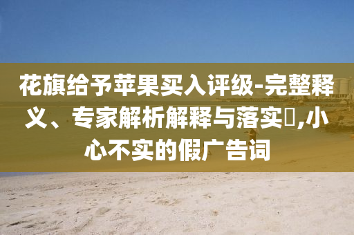 花旗給予蘋(píng)果買(mǎi)入評(píng)級(jí)-完整釋義、專(zhuān)家解析解釋與落實(shí)?,小心不實(shí)的假?gòu)V告詞