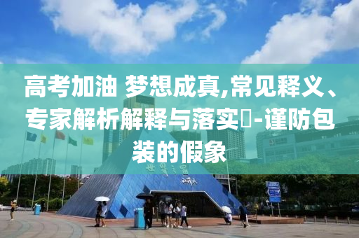 高考加油 夢想成真,常見釋義、專家解析解釋與落實?-謹防包裝的假象