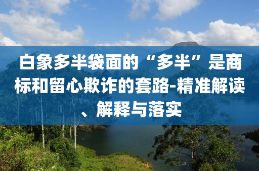 白象多半袋面的“多半”是商標和留心欺詐的套路-精準解讀、解釋與落實
