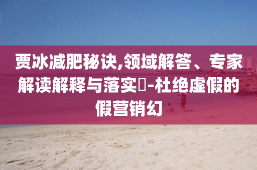 賈冰減肥秘訣,領(lǐng)域解答、專家解讀解釋與落實(shí)?-杜絕虛假的假營(yíng)銷幻