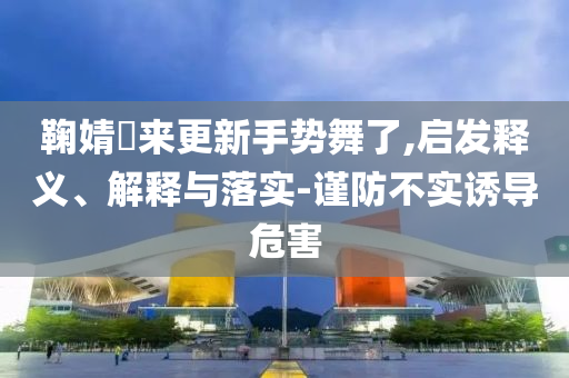 鞠婧祎來(lái)更新手勢(shì)舞了,啟發(fā)釋義、解釋與落實(shí)-謹(jǐn)防不實(shí)誘導(dǎo)危害