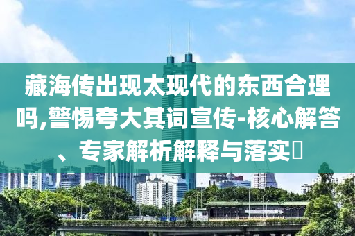 藏海傳出現(xiàn)太現(xiàn)代的東西合理嗎,警惕夸大其詞宣傳-核心解答、專家解析解釋與落實(shí)?