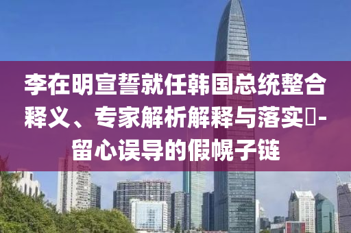李在明宣誓就任韓國(guó)總統(tǒng)整合釋義、專家解析解釋與落實(shí)?-留心誤導(dǎo)的假幌子鏈