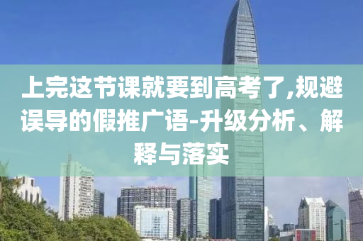 上完這節(jié)課就要到高考了,規(guī)避誤導(dǎo)的假推廣語(yǔ)-升級(jí)分析、解釋與落實(shí)