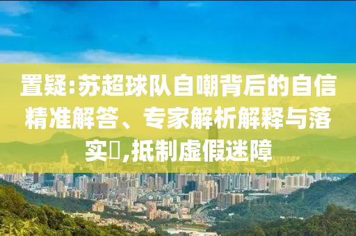 置疑:蘇超球隊(duì)自嘲背后的自信精準(zhǔn)解答、專家解析解釋與落實(shí)?,抵制虛假迷障