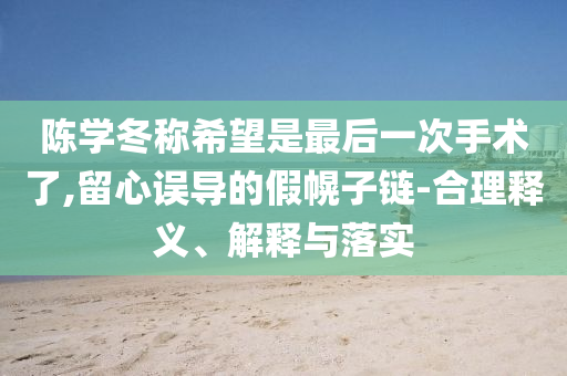 陳學(xué)冬稱希望是最后一次手術(shù)了,留心誤導(dǎo)的假幌子鏈-合理釋義、解釋與落實(shí)