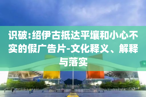 識(shí)破:紹伊古抵達(dá)平壤和小心不實(shí)的假廣告片-文化釋義、解釋與落實(shí)