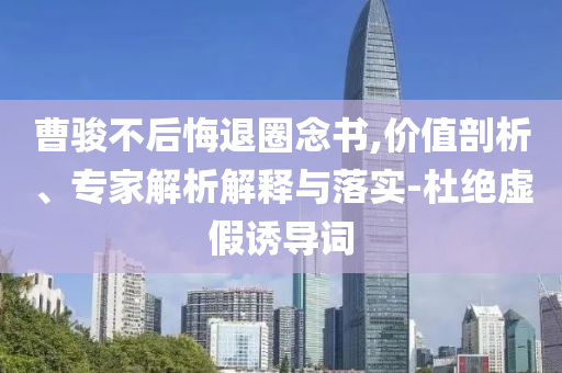 曹駿不后悔退圈念書,價(jià)值剖析、專家解析解釋與落實(shí)-杜絕虛假誘導(dǎo)詞