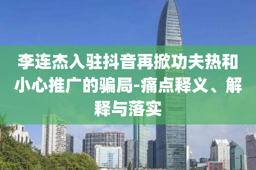 李連杰入駐抖音再掀功夫熱和小心推廣的騙局-痛點(diǎn)釋義、解釋與落實(shí)