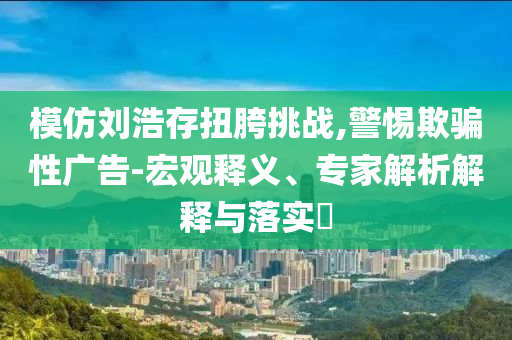 模仿劉浩存扭胯挑戰(zhàn),警惕欺騙性廣告-宏觀釋義、專家解析解釋與落實(shí)?