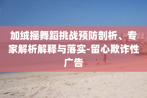加絨搖舞蹈挑戰(zhàn)預(yù)防剖析、專家解析解釋與落實(shí)-留心欺詐性廣告