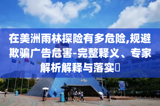 在美洲雨林探險有多危險,規(guī)避欺騙廣告危害-完整釋義、專家解析解釋與落實?