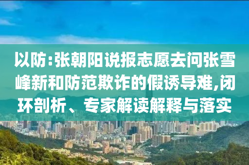 以防:張朝陽說報(bào)志愿去問張雪峰新和防范欺詐的假誘導(dǎo)難,閉環(huán)剖析、專家解讀解釋與落實(shí)