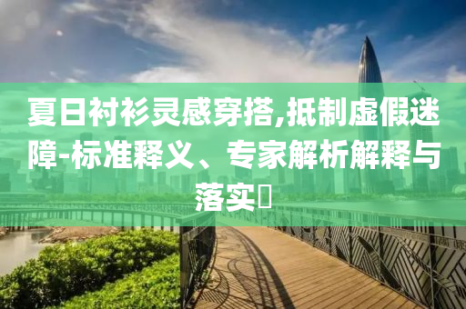 夏日襯衫靈感穿搭,抵制虛假迷障-標準釋義、專家解析解釋與落實?