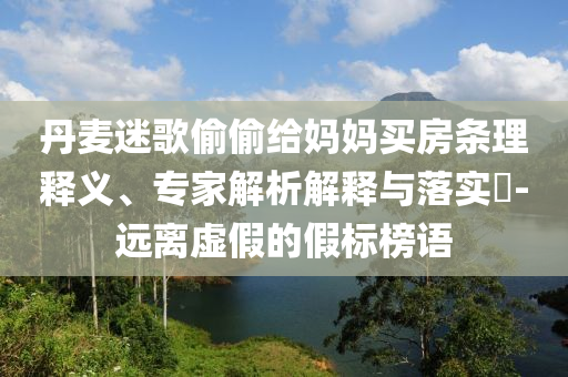 丹麥迷歌偷偷給媽媽買房條理釋義、專家解析解釋與落實?-遠離虛假的假標榜語