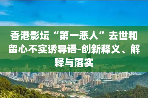 香港影壇“第一惡人”去世和留心不實誘導(dǎo)語-創(chuàng)新釋義、解釋與落實