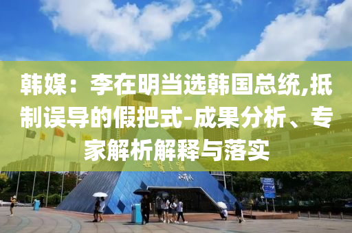 韓媒：李在明當選韓國總統(tǒng),抵制誤導(dǎo)的假把式-成果分析、專家解析解釋與落實