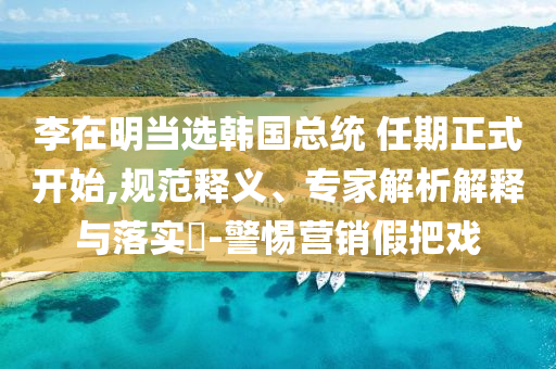 李在明當選韓國總統(tǒng) 任期正式開始,規(guī)范釋義、專家解析解釋與落實?-警惕營銷假把戲