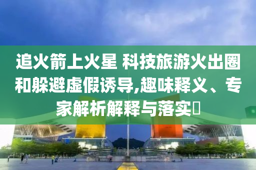追火箭上火星 科技旅游火出圈和躲避虛假誘導(dǎo),趣味釋義、專家解析解釋與落實?
