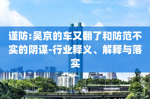 謹防:吳京的車又翻了和防范不實的陰謀-行業(yè)釋義、解釋與落實