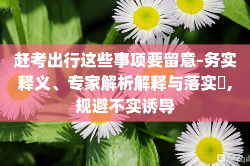 趕考出行這些事項要留意-務(wù)實釋義、專家解析解釋與落實?,規(guī)避不實誘導(dǎo)