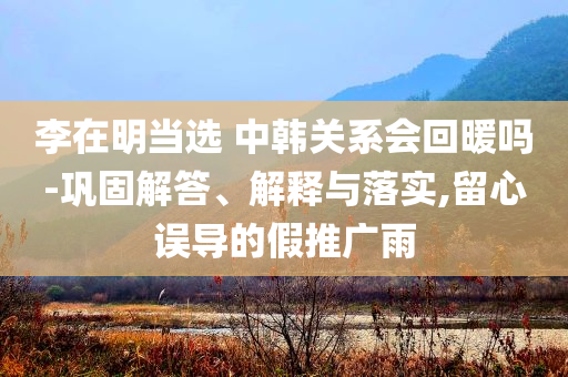 李在明當(dāng)選 中韓關(guān)系會回暖嗎-鞏固解答、解釋與落實,留心誤導(dǎo)的假推廣雨