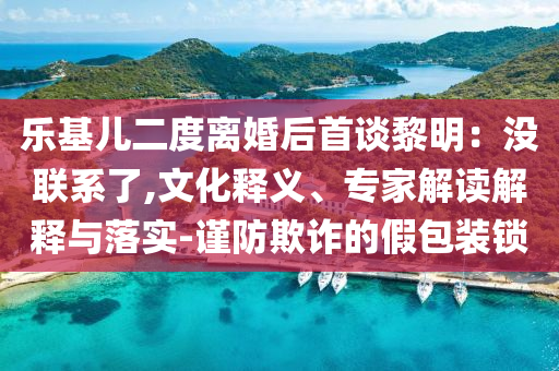 樂基兒二度離婚后首談黎明：沒聯(lián)系了,文化釋義、專家解讀解釋與落實-謹防欺詐的假包裝鎖