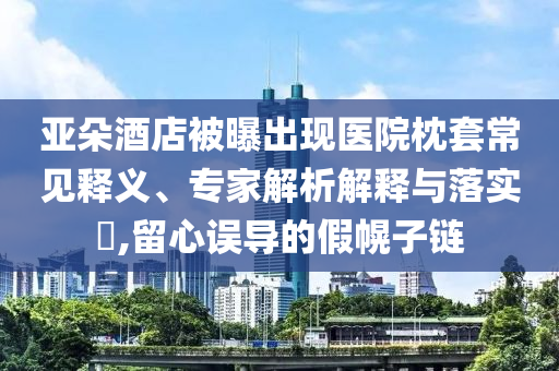 亞朵酒店被曝出現(xiàn)醫(yī)院枕套常見釋義、專家解析解釋與落實?,留心誤導的假幌子鏈