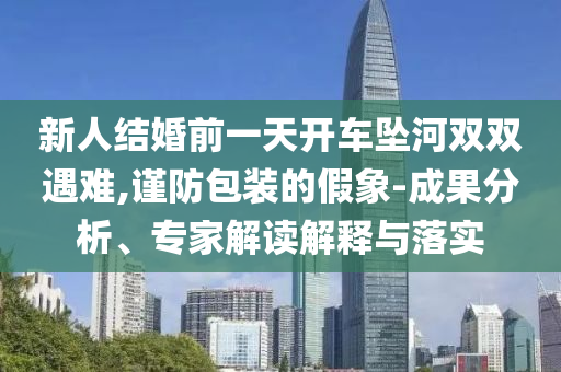新人結婚前一天開車墜河雙雙遇難,謹防包裝的假象-成果分析、專家解讀解釋與落實