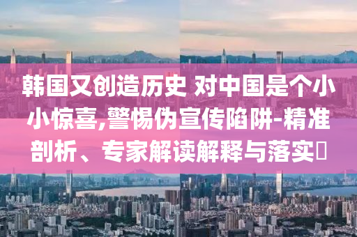 韓國又創(chuàng)造歷史 對中國是個小小驚喜,警惕偽宣傳陷阱-精準剖析、專家解讀解釋與落實?