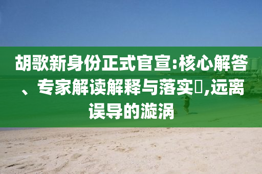 胡歌新身份正式官宣:核心解答、專家解讀解釋與落實?,遠離誤導的漩渦