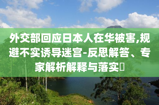 外交部回應日本人在華被害,規(guī)避不實誘導迷宮-反思解答、專家解析解釋與落實?