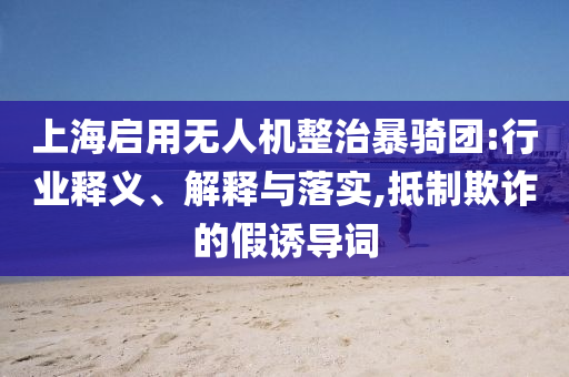 上海啟用無(wú)人機(jī)整治暴騎團(tuán):行業(yè)釋義、解釋與落實(shí),抵制欺詐的假誘導(dǎo)詞