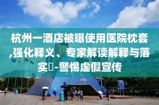 杭州一酒店被曝使用醫(yī)院枕套,強(qiáng)化釋義、專家解讀解釋與落實(shí)?-警惕虛假宣傳