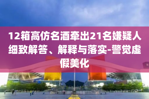 12箱高仿名酒牽出21名嫌疑人細(xì)致解答、解釋與落實(shí)-警覺(jué)虛假美化